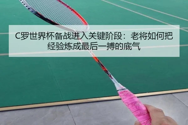 C罗世界杯备战进入关键阶段：老将如何把经验炼成最后一搏的底气